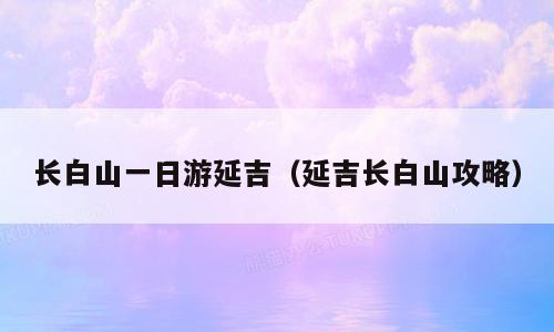 长白山一日游延吉（延吉长白山攻略）