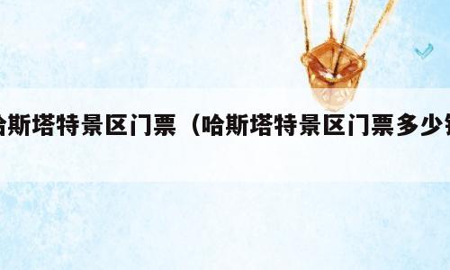哈斯塔特景区门票（哈斯塔特景区门票多少钱）