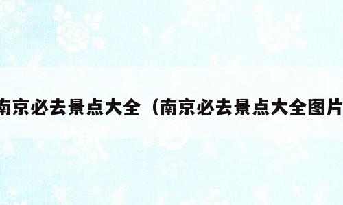 南京必去景点大全（南京必去景点大全图片）