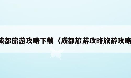 成都旅游攻略下载（成都旅游攻略旅游攻略）