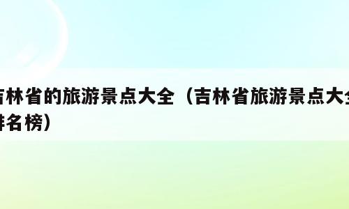 吉林省的旅游景点大全（吉林省旅游景点大全排名榜）