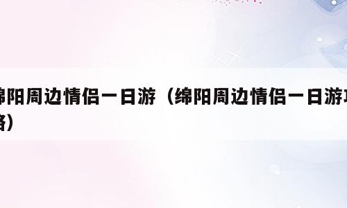绵阳周边情侣一日游（绵阳周边情侣一日游攻略）