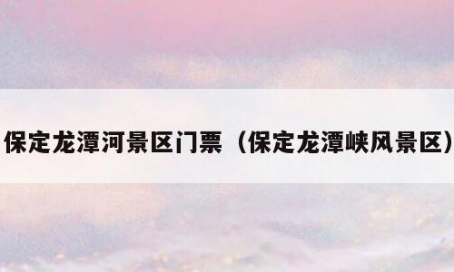 保定龙潭河景区门票（保定龙潭峡风景区）