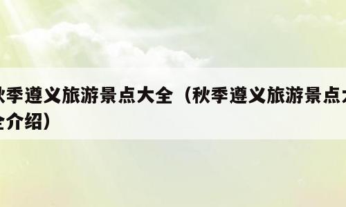 秋季遵义旅游景点大全（秋季遵义旅游景点大全介绍）