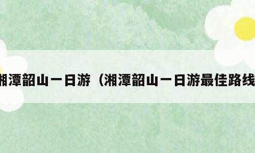 湘潭韶山一日游（湘潭韶山一日游最佳路线）