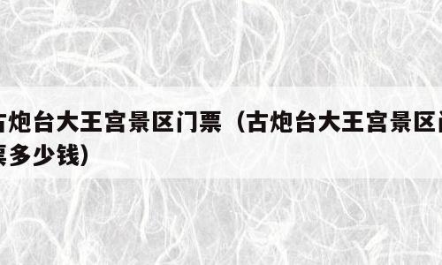 古炮台大王宫景区门票（古炮台大王宫景区门票多少钱）