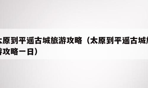 太原到平遥古城旅游攻略（太原到平遥古城旅游攻略一日）