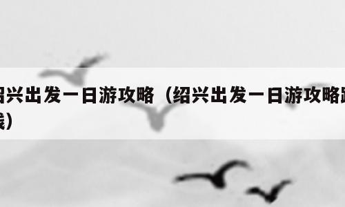 绍兴出发一日游攻略（绍兴出发一日游攻略路线）