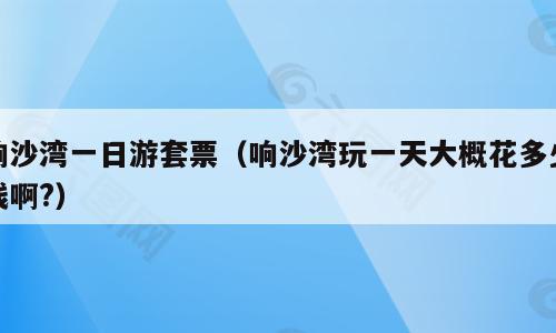 响沙湾一日游套票（响沙湾玩一天大概花多少钱啊?）