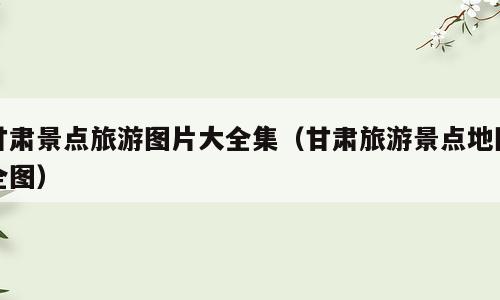 甘肃景点旅游图片大全集（甘肃旅游景点地图全图）