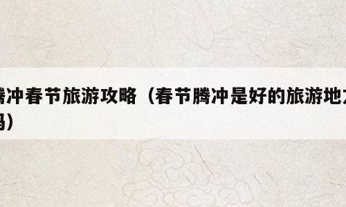 腾冲春节旅游攻略（春节腾冲是好的旅游地方吗）