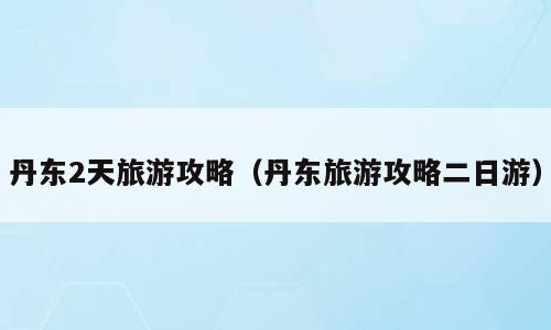 丹东2天旅游攻略（丹东旅游攻略二日游）