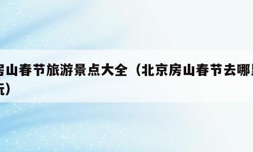 房山春节旅游景点大全（北京房山春节去哪里玩）