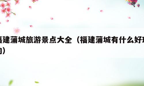 福建蒲城旅游景点大全（福建蒲城有什么好玩的）
