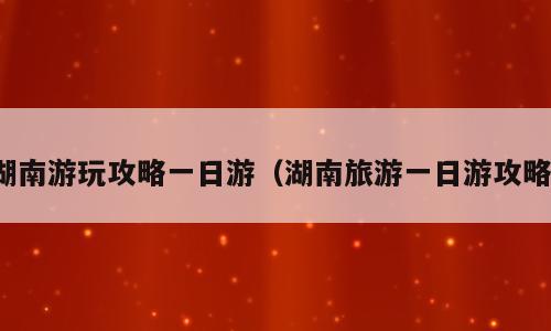湖南游玩攻略一日游（湖南旅游一日游攻略）