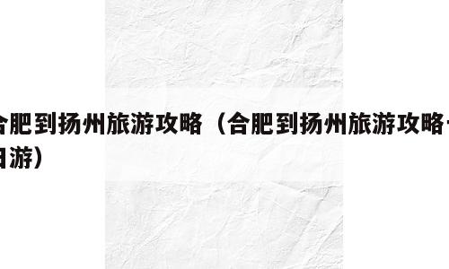 合肥到扬州旅游攻略（合肥到扬州旅游攻略一日游）