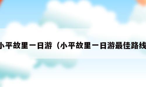 小平故里一日游（小平故里一日游最佳路线）