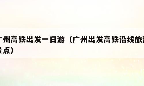 广州高铁出发一日游（广州出发高铁沿线旅游景点）
