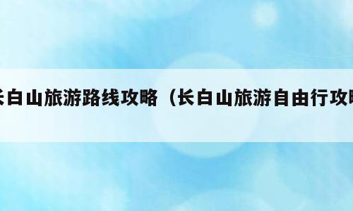 长白山旅游路线攻略（长白山旅游自由行攻略）
