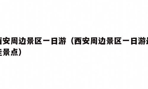 西安周边景区一日游（西安周边景区一日游最佳景点）