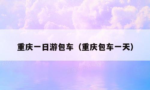 重庆一日游包车（重庆包车一天）