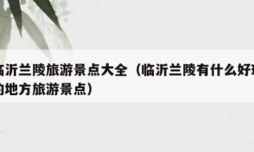 临沂兰陵旅游景点大全（临沂兰陵有什么好玩的地方旅游景点）