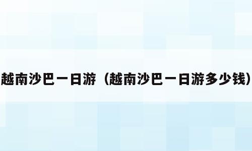 越南沙巴一日游（越南沙巴一日游多少钱）