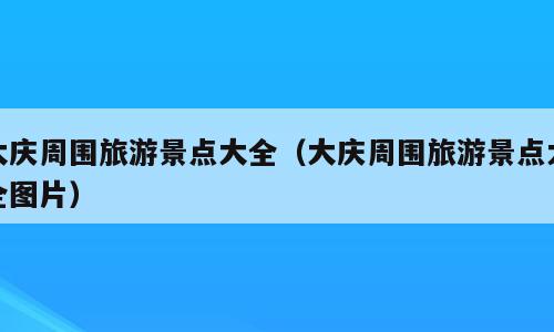 大庆周围旅游景点大全（大庆周围旅游景点大全图片）