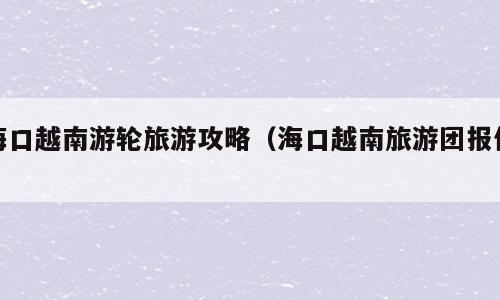 海口越南游轮旅游攻略（海口越南旅游团报价）