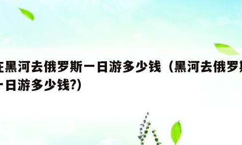 在黑河去俄罗斯一日游多少钱（黑河去俄罗斯一日游多少钱?）