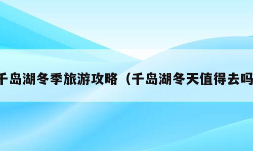 千岛湖冬季旅游攻略（千岛湖冬天值得去吗）