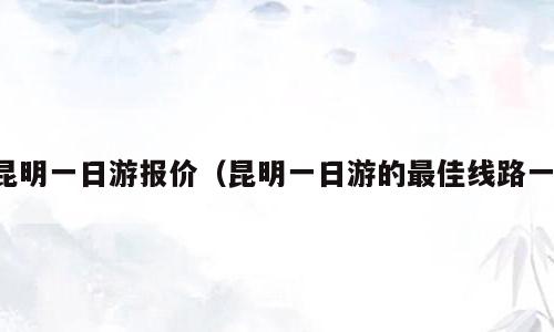 昆明一日游报价（昆明一日游的最佳线路一）