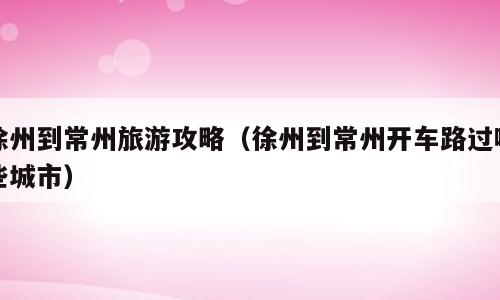 徐州到常州旅游攻略（徐州到常州开车路过哪些城市）